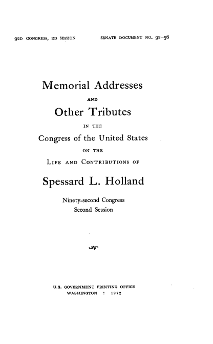 handle is hein.usccsset/usconset21456 and id is 1 raw text is: 




SENATE DOCUMENT NO. 92-56


Memorial Addresses

             AND

    Other Tributes

            IN THE

Congress  of the United States

            ON THE

  LIFE AND  CONTRIBUTIONS OF


  Spessard L. Holland


       Ninety-second Congress
          Second Session


U.S. GOVERNMENT PRINTING OFFICE
    WASHINGTON : 1972


92D CONGRESS, 2D SESSION


