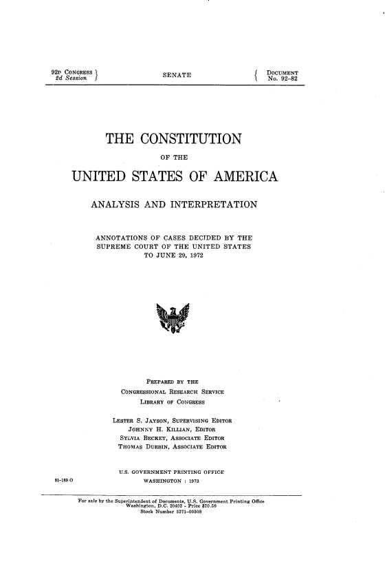 handle is hein.usccsset/usconset21459 and id is 1 raw text is: 









92' CONGRESS
2d Session


SENATE


DOCUMENT
No. 92-82


         THE CONSTITUTION

                      OF THE


UNITED STATES OF AMERICA


ANALYSIS AND INTERPRETATION




ANNOTATIONS OF CASES DECIDED BY THE
  SUPREME  COURT  OF THE UNITED  STATES
             TO JUNE  29, 1972


















             PREPARED BY THE
        CONGRESSIONAL RESEARCH SERVICE
            LIBRARY OF CONGRESS


     LESTER S. JAYSON, SUPERVISING EDITOR
         JOHNNY H. KILLIAN, EDITOR
       SYLVIA BECKEY, ASSOCIATE EDITOR
       THOMAS DURBIN, ASSOCIATE EDITOR


       U.S. GOVERNMENT PRINTING OFFICE
             WASHINGTON : 1973


81-189 0


For sale by the Superintendent of Documents, U.S. Government Printing Office
            Washington, D.C. 20402 - Price $20.50
                Stock Number 5271-00308


