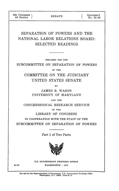 handle is hein.usccsset/usconset21460 and id is 1 raw text is: 


92D CONGRESS        SENATE             DOCUMENT
2d Session                             No. 92-94




    SEPARATION OF POWERS AND THE
    NATIONAL  LABOR   RELATIONS BOARD:
            SELECTED   READINGS



                 PREPARED FOR THE
  SUBCOMMITTEE   ON  SEPARATION  OF POWERS
                    OF THE
      COMMITTEE ON THE JUDICIARY
          UNITED   STATES   SENATE
                      BY
               JAMES  R. WASON
          UNIVERSITY  OF MARYLAND
                    AND THE
      CONGRESSIONAL  RESEARCH   SERVICE
                    OF THE
            LIBRARY  OF CONGRESS
      IN COOPERATION WITH THE STAFF OF THE
  SUBCOMMITTEE   ON SEPARATION   OF POWERS


               Part 1 of Two Parts







           U.S. GOVERNMENT PRINTING OFFICE
 85-167          WASHINGTON : 1973

   For sale by the Superintendent of Documents, U.S. Government Printing Office
              Washington, D.C. 20402 - Price $7.75


