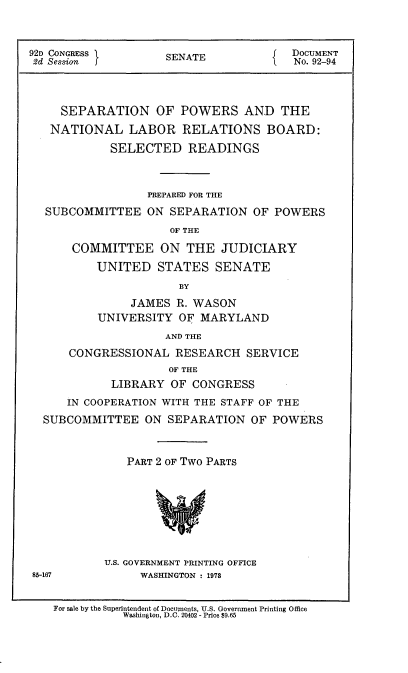 handle is hein.usccsset/usconset21461 and id is 1 raw text is: 


92D CONGRESS        SENATE             DOCUMENT
2d Session i                            No. 92-94



     SEPARATION OF POWERS AND THE
   NATIONAL LABOR RELATIONS BOARD:
            SELECTED READINGS



                  PREPARED FOR THE
  SUBCOMMITTEE ON SEPARATION OF POWERS
                     OF THE
      COMMITTEE ON THE JUDICIARY
          UNITED   STATES   SENATE
                      BY
               JAMES  R. WASON
          UNIVERSITY  OF  MARYLAND
                    AND THE
      CONGRESSIONAL   RESEARCH  SERVICE
                     OF THE
            LIBRARY  OF CONGRESS
      IN COOPERATION WITH THE STAFF OF THE
  SUBCOMMITTEE   ON  SEPARATION  OF POWERS


               PART 2 OF Two PARTS








           U.S. GOVERNMENT PRINTING OFFICE
85-167           WASHINGTON : 1978


    For sale by the Superintendent of Documents, U.S. Government Printing Office
              Washington, D.C. 20402 - Price $9.65


