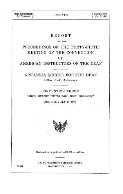 handle is hein.usccsset/usconset21463 and id is 1 raw text is: 


92D CONGRESSf SENATE DOCUMENT
2d Session                           No. 92-'5




                 REPORT
                    OF THE

    PROCEEDINGS   OF THE  FORTY-FIFTH
      MEETING   OF THE  CONVENTION
                    OF
  AMERICAN   INSTRUCTORS   OF THE  DEAF


     ARKANSAS  SCHOOL   FOR THE  DEAF
             Little Rock, Arkansas


             CONVENTION THEME
      MORE OPPORTUNITIES FOR DEAF CHILDREN
              JUNE 25-JULY 2, 1971













          Ordered to be printed with illustrations


          U.S. GOVERNMENT PRINTING OFFICE
 77-903        WASHINGTON : 1972


