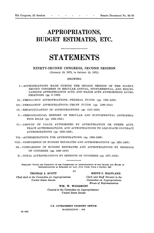 handle is hein.usccsset/usconset21464 and id is 1 raw text is: 










                   APPROPRIATIONS,

             BUDGET ESTIMATES, ETC.






                     STATEMENTS


           NINETY-SECOND CONGRESS, SECOND SESSION
                     (January 18, 1972, to October 18, 1972)

                               SHOWING

   I.-APPROPRIATIONS MADE  DURING  THE  SECOND  SESSION OF THE  NINETY-
         SECOND CONGRESS IN REGULAR  ANNUAL, SUPPLEMENTAL,  AND MISCEL-
         LANEOUS APPROPRIATION ACTS, AND MAJOR ACTS AUTHORIZING  APPRO-
         PRIATIONS (pp. 9-1283)

  II.-PERMANENT  APPROPRIATIONS-FEDERAL   FUNDS  (pp. 1285-1298)

  III.-PERMANENT APPROPRIATIONS-TRUST  FUNDS   (pp. 1299-1314)

  IV.-REOAPITULATION OF APPROPRIATIONS (pp. 1315-1323)

  V.-CHRONOLOGICAL  HISTORY  OF REGULAR  AND  SUPPLEMENTAL  APPROPRIA-
       TION BILLS (pp. 1324-1331)

 VI.-AMOUNT  OF  LOANS  AUTHORIZED  BY  APPROPRIATION  OR  OTHER  ACTS,
       TRACT AUTHORIZATIONS, AND  APPROPRIATIONS TO LIQUIDATE CONTRACT
       AUTHORIZATIONS  (pp. 1333-1338),

 VII.-AUTHORIZATIONS FOR APPROPRIATIONS  (pp. 1339-1349)
VIII.-COMPARISON OF BUDGET ESTIMATES AND APPROPRIATIONS  (pp. 1351-1407)

IX.-COMPARISON   OF BUDGET  ESTIMATES AND  APPROPRIATIONS  BY SESSIONS
        OF CONGRESS  (pp. 1469-1470)

  X.-TOTAL APPROPRIATIONS BY SESSIONS OF CONGRESS (pp. 1471-1473)


    PREPARED UNDER THE DIRECTION OF THE COMMITTEES ON APPROPRIATIONS OF THE SENATE AND HOUSE OF
              REPRESENTATIVES As REQUIRED BY LAw. (U.S. CODE, TITLE 2, SECTION 105)
                                  BY
         THOMAS  J. SCOTT                    KEITH F. MAINLAND
 Chief clerk to the Committee on Appropriations  Clerk and Staff Director to the
          United States Senate             Committee on Appropriations
                                            House of Representatives
                          WM.  W. WOODRUFF
                   Counsel to the Committee on Appropriations
                            United States Senate



                     U.S. GOVERNMENT PRINTING OFFICE
                            WASHINGTON : 1973
    85-662


62d Congress, 2d Session


Senate bocument iio. 92-9


