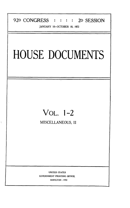 handle is hein.usccsset/usconset21466 and id is 1 raw text is: 




92D CONGRESS : : : : 2D SESSION
           JANUARY 18-OCTOBER 18. 1972


HOUSE DOCUMENTS


VOL. 1-2

MISCELLANEOUS, II


    UNITED STATES
GOVERNMENT PRINTING OFFICE
     SHINGTON: 1972


