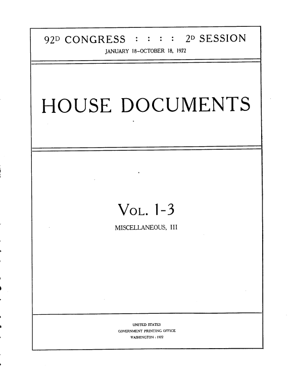 handle is hein.usccsset/usconset21467 and id is 1 raw text is: 


92D CONGRESS : : : : 2D SESSION
             JANUARY 18-OCTOBER 18, 1972


HOUSE DOCUMENTS


VOL.


1


-3


MISCELLANEOUS, III


   UNITED STATES
GOVERNMENT PRINTING OFFICE
   WASHINGTON: 1972


