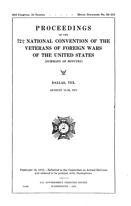 handle is hein.usccsset/usconset21470 and id is 1 raw text is: 



92d Congress, 2d Session ----- House Document No. 92-253




           PROCEEDINGS
                      OF THE

  72   NATIONAL CONVENTION OF THE

      VETERANS OF FOREIGN WARS

          OF  THE   UNITED STATES

                [SUMMARY OF MINUTES]






                   DALLAS, TEX.

                   AUGUST 15-20, 1971

























    FEBRUARY 16, 1972.-Referred to the Committee on Armed Services
           and ordered to be printed, with illustrations


             U.S. GOVERNMENT PRINTING OFFICE
     73-639       WASHINGTON : 1972


