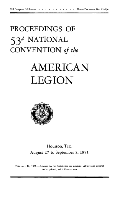 handle is hein.usccsset/usconset21471 and id is 1 raw text is: 92d Congress, 2d Session -----------            House Document No. 92-254


PROCEEDINGS OF

53d NATIONAL
CONVENTION of the


         AMERICAN

         LEGION









                Houston, Tex.
        August 27 to September 2, 1971

  FEBRUARY 16, 1972.-Referred to the Committee on Veterans' Affairs and ordered
              to be printed, with illustrations


