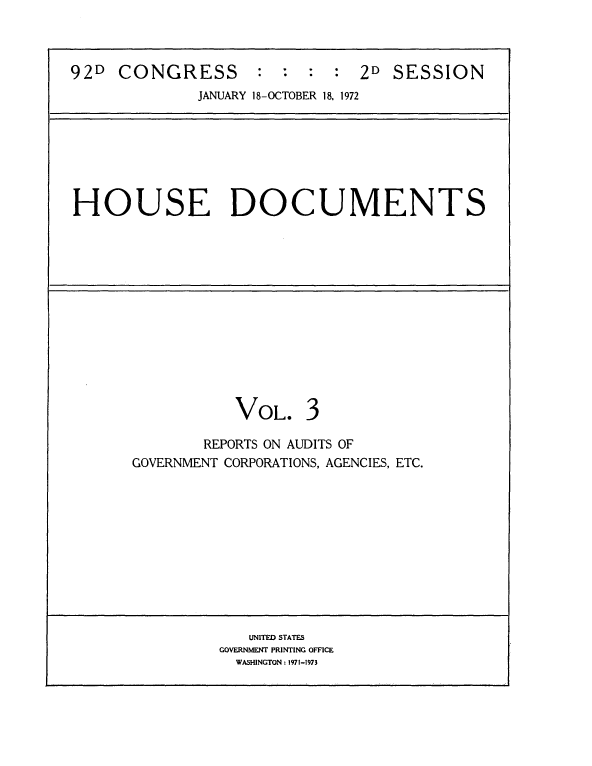 handle is hein.usccsset/usconset21472 and id is 1 raw text is: 



92D  CONGRESS : : : : 2D SESSION
              JANUARY 18-OCTOBER 18. 1972







HOUSE DOCUMENTS













                  VOL. 3

              REPORTS ON AUDITS OF
       GOVERNMENT CORPORATIONS, AGENCIES, ETC.











                   UNITED STATES
                GOVERNMENT PRINTING OFFICE
                  WASHINGTON: 1971-1973


