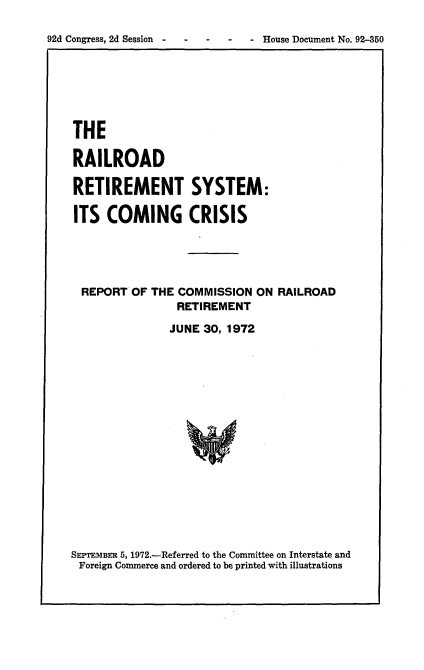 handle is hein.usccsset/usconset21477 and id is 1 raw text is: 

92d Congress, 2d Session  -   -    -    -   - House Document No. 92-350


THE

RAILROAD

RETIREMENT SYSTEM:

ITS  COMING CRISIS





REPORT   OF THE COMMISSION   ON RAILROAD
                RETIREMENT

                JUNE 30, 1972


SEPTEMBER 5, 1972.-Referred to the Committee on Interstate and
Foreign Commerce and ordered to be printed with illustrations


