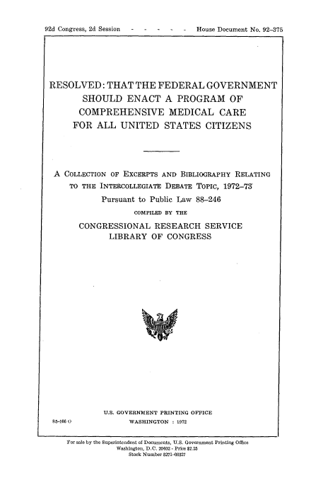 handle is hein.usccsset/usconset21479 and id is 1 raw text is: 


-  House Document No. 92-375


RESOLVED: THAT THE FEDERAL GOVERNMENT

        SHOULD ENACT A PROGRAM OF

        COMPREHENSIVE MEDICAL CARE
     FOR   ALL  UNITED STATES CITIZENS





 A COLLECTION OF EXCERPTS AND BIBLIOGRAPHY RELATING
     TO THE INTERCOLLEGIATE DEBATE ToPIc, 1972-79

            Pursuant to Public Law 88-246
                   COMPILED BY THE

       CONGRESSIONAL RESEARCH SERVICE
              LIBRARY  OF  CONGRESS


85-1660


U.S. GOVERNMENT PRINTING OFFICE
      WASHINGTON : 1972


For sale by the Superintendent of Documents, U.S. Government Printing Office
           Washington, D.C. 20402 - Price $2.25
              Stock Number 5271-00327


92d Congress, 2d Session


