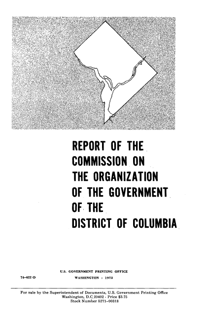 handle is hein.usccsset/usconset21482 and id is 1 raw text is: 







                REPORT OF THE-
                COMMISSION. ON
                THE   ORGANIZATION
                OF  THE GOVERNMENT
                OF  THE.
                DISTRICT. OF COLUMBIA

            U.S. GOVERNMENT PRINTING OFFICE
74-4220O WASHINGTON : 1972
For sale by the Superintendent of Documents, U.S. Government Printing Office
             Washington, D.C,20402 - Price $3.75
               Stock Number 5271-00318


