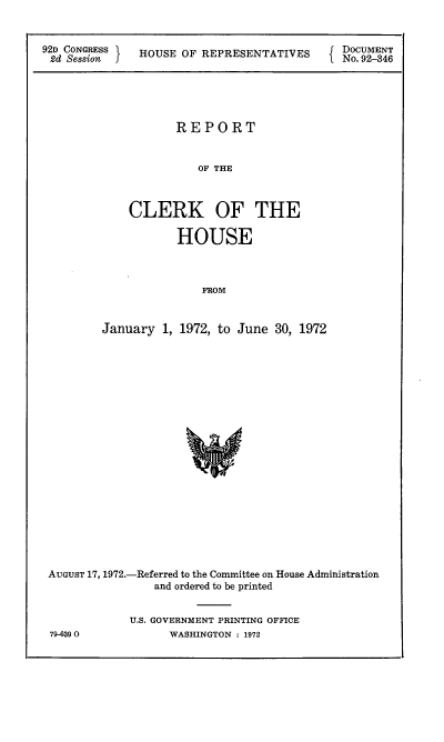 handle is hein.usccsset/usconset21485 and id is 1 raw text is: 


92D CONGRESS
2d  Session J


HOUSE OF  REPRESENTATIVES


DOCUMENT
No. 92-846


           REPORT


               OF THE



    CLERK OF THE

           HOUSE



               FROM


January  1, 1972, to June 30, 1972


AUGUST 17, 1972.-Referred to the Committee on House Administration
                and ordered to be printed


            U.S. GOVERNMENT PRINTING OFFICE
79-6390           WASHINGTON : 1972


