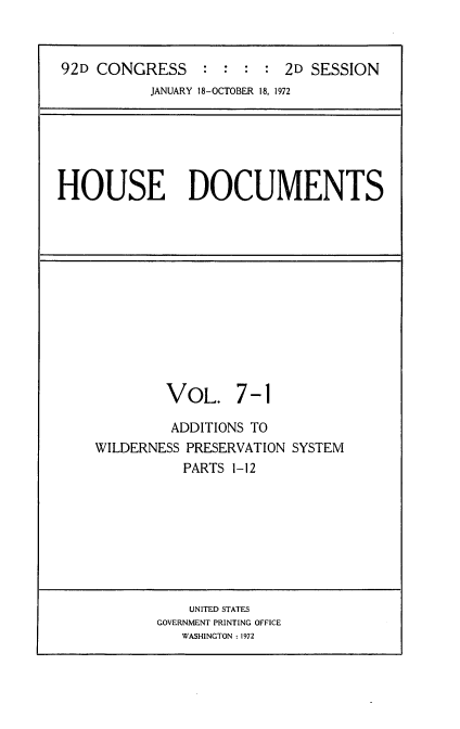 handle is hein.usccsset/usconset21486 and id is 1 raw text is: 


92D CONGRESS : : : : 2D SESSION
           JANUARY 18-OCTOBER 18, 1972


HOUSE DOCUMENTS


         VOL. 7-1

         ADDITIONS TO
WILDERNESS PRESERVATION SYSTEM
           PARTS 1-12


    UNITED STATES
GOVERNMENT PRINTING OFFICE
   WASHINGTON :1972


