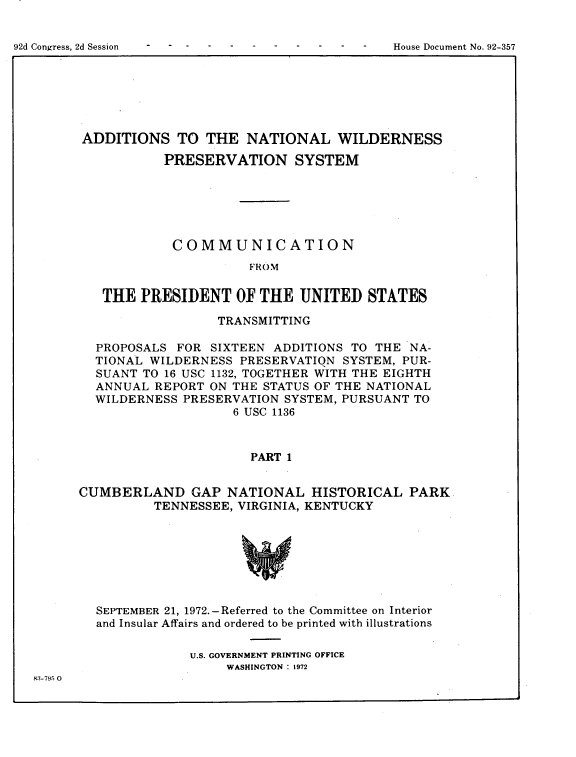 handle is hein.usccsset/usconset21488 and id is 1 raw text is: 



92d Congress, 2d Session                          House Document No. 92-357


ADDITIONS TO THE NATIONAL WILDERNESS

           PRESERVATION SYSTEM






           COMMUNICATION
                       FROM

   THE  PRESIDENT OF THE UNITED STATES

                  TRANSMITTING

  PROPOSALS  FOR SIXTEEN  ADDITIONS TO THE  NA-
  TIONAL WILDERNESS  PRESERVATIQN  SYSTEM, PUR-
  SUANT TO 16 USC 1132, TOGETHER WITH THE EIGHTH
  ANNUAL  REPORT ON THE STATUS OF THE NATIONAL
  WILDERNESS  PRESERVATION SYSTEM, PURSUANT TO
                    6 USC 1136



                       PART 1


CUMBERLAND GAP NATIONAL HISTORICAL PARK
          TENNESSEE, VIRGINIA, KENTUCKY







  SEPTEMBER 21, 1972.-Referred to the Committee on Interior
  and Insular Affairs and ordered to be printed with illustrations

               U.S. GOVERNMENT PRINTING OFFICE
                    WASHINGTON : 1972


83-795 0


92d Congress, 2d Session


House Document No. 92-357


