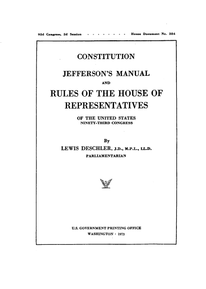 handle is hein.usccsset/usconset21491 and id is 1 raw text is: 





92d Congress, 2d Session  -     House Document No. 384




            CONSTITUTION


       JEFFERSON'S MANUAL
                   AND

    RULES OF THE HOUSE OF


REPRESENTATIVES

     OF THE UNITED STATES
     NINETY-THIRD CONGRESS



             By
LEWIS DESCHLER, J.D., M.P.L., LL.D.
       PARLIAMENTARIAN


U.S. GOVERNMENT PRINTING OFFICE
     WASHINGTON : 1973


