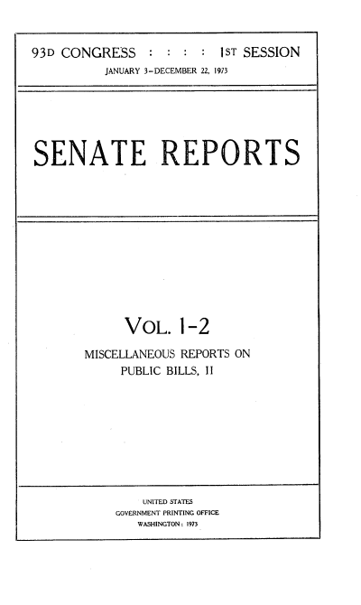 handle is hein.usccsset/usconset21493 and id is 1 raw text is: 


93D CONGRESS     : :  : :  1ST SESSION
          JANUARY 3-DECEMBER 22, 1973


SENATE REPORTS


      VOL. 1-2

MISCELLANEOUS REPORTS ON
     PUBLIC BILLS, II


    UNITED STATES
GOVERNMENT PRINTING OFFICE
   WASHINGTON: 1973


