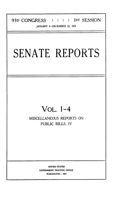 handle is hein.usccsset/usconset21495 and id is 1 raw text is: 



93D CONGRESS      : :  : :  1ST SESSION
           JANUARY 3-DECEMBER 22, 1973


SENATE REPORTS


     VOL. 1-4

MISCELLANEOUS REPORTS ON
     PUBLIC BILLS, IV


    UNITED STATES
GOVERNMENT PRINTING OFFICE
   WASHINGTON: 1973


