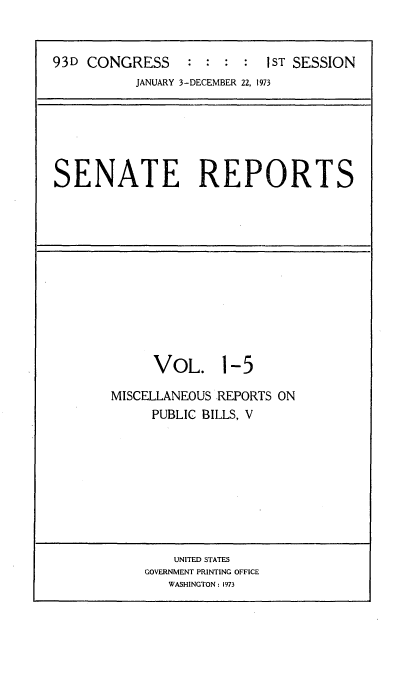 handle is hein.usccsset/usconset21496 and id is 1 raw text is: 


93D CONGRESS     :  : :  : IST SESSION
           JANUARY 3-DECEMBER 22, 1973


SENATE REPORTS


     VOL. 1-5

MISCELLANEOUS REPORTS ON
     PUBLIC BILLS, V


    UNITED STATES
GOVERNMENT PRINTING OFFICE
   WASHINGTON: 1973


