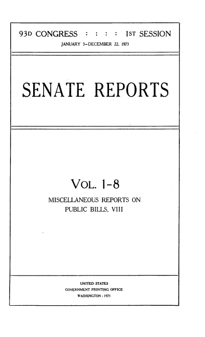 handle is hein.usccsset/usconset21499 and id is 1 raw text is: 



93D CONGRESS : : : : 1ST SESSION


JANUARY 3-DECEMBER 22, 1973


SENATE REPORTS


      VOL. 1-8

MISCELLANEOUS REPORTS ON
    PUBLIC BILLS, VIII


    UNITED STATES
GOVERNMENT PRINTING OFFICE
   WASHINGTON : 1973


