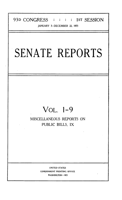 handle is hein.usccsset/usconset21500 and id is 1 raw text is: 



93D CONGRESS     :  : :  : 1ST SESSION
           JANUARY 3-DECEMBER 22. 1973


SENATE REPORTS


     VOL. 1-9

MISCELLANEOUS REPORTS ON
     PUBLIC BILLS, IX


    UNITED STATES
GOVERNMENT PRINTING OFFICE
   WASHINGTON: 1973


