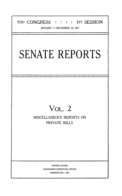 handle is hein.usccsset/usconset21501 and id is 1 raw text is: 



93D CONGRESS     :  : : :1ST  SESSION
           JANUARY 3-DECEMBER 22, 1973


SENATE REPORTS


       VOL. 2

MISCELLANEOUS REPORTS ON
      PRIVATE BILLS


    UNITED STATES
GOVERNMENTPRINTING OFFICE
   WASHINGTON :1973


