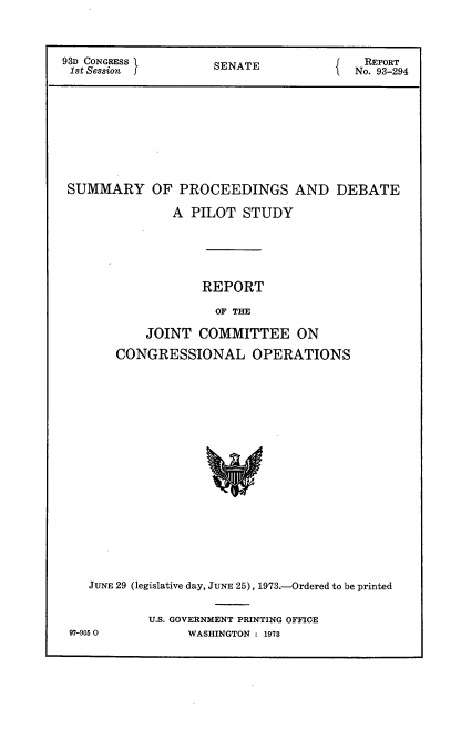 handle is hein.usccsset/usconset21504 and id is 1 raw text is: 



93D CONGRESS         SENATE              REPORT
1st Session                             No. 93-294










SUMMARY OF PROCEEDINGS AND DEBATE

               A  PILOT  STUDY






                   REPORT

                     OF THE

           JOINT   COMMITTEE ON

       CONGRESSIONAL OPERATIONS




















    JUNE 29 (legislative day, JUNE 25), 1973.-Ordered to be printed


U.S. GOVERNMENT PRINTING OFFICE
     WASHINGTON : 1973


97-9050


