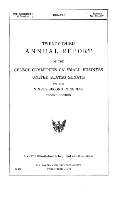 handle is hein.usccsset/usconset21505 and id is 1 raw text is: 



93D CONGRESS       SENATE              REPORT
1st Session f                        No. 93-357








              TWENTY-THIRD


      ANNUAL REPORT


                   OF THE


SELECT   COMMITTEE ON SMALL BUSINESS


UNITED   STATES   SENATE

          FOR THE

 NINETY-SECOND  CONGRESS


           SECOND SESSION




















JULY 27, 1973.-Ordered to be printed with illustrations


U.S. GOVERNMENT PRINTING OFFICE
     WASHINGTON : 1973


96-282


