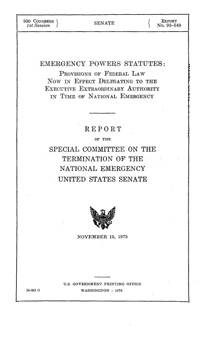 handle is hein.usccsset/usconset21506 and id is 1 raw text is: 

93D CONGRESS       SENATE            REPORT
1st Session                         No. 93-549




    EMERGENCY POWERS STATUTES:
          PROVISIONS OF FEDERAL LAW
      Now  IN EFFECT DELEGATING TO THE
      EXECUTIVE EXTRAORDINARY AUTHORITY
      IN  TIME OF NATIONAL EMERGENCY




                 REPORT
                   OF THE
       SPECIAL  COMMITTEE   ON  THE
          TERMINATION OF THE
          NATIONAL   EMERGENCY
          UNITED  STATES  SENATE







               NOVEMBER 19, 1973


U.S. GOVERNMENT PRINTING OFFICE
     WASHINGTON : 1973


24-509 0


