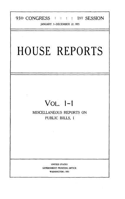 handle is hein.usccsset/usconset21507 and id is 1 raw text is: 


93D CONGRESS     :  : : :  1ST SESSION
           JANUARY 3-DECEMBER 22, 1973


HOUSE REPORTS


     VOL. 1-1

MISCELLANEOUS REPORTS ON
     PUBLIC BILLS, I


    UNITED STATES
GOVERNMENT PRINTING OFFICE
   WASHINGTON: 1973


