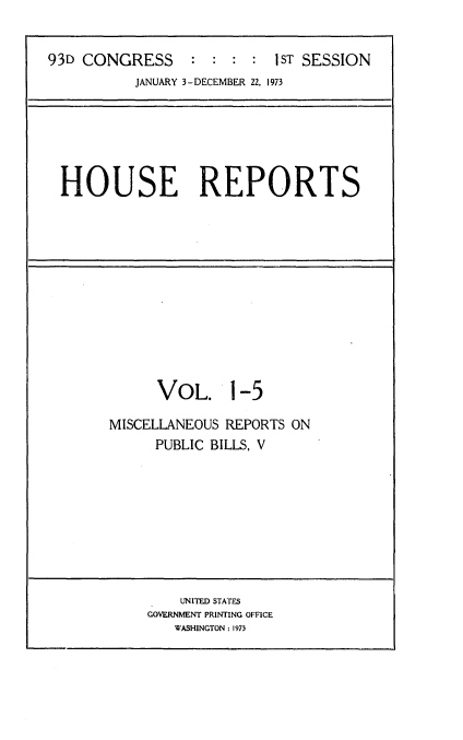 handle is hein.usccsset/usconset21511 and id is 1 raw text is: 


93D CONGRESS     :  : :  : 1ST SESSION
          JANUARY 3-DECEMBER 22, 1973


HOUSE REPORTS


      VOL. 1-5

MISCELLANEOUS REPORTS ON
      PUBLIC BILLS, V


    UNITED STATES
GOVERNMENT PRINTING OFFICE
   WASHINGTON: 1973


