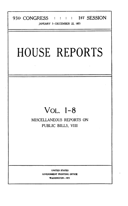 handle is hein.usccsset/usconset21514 and id is 1 raw text is: 


93D CONGRESS      : :  : :  1ST SESSION
           JANUARY 3-DECEMBER 22, 1973


HOUSE REPORTS


     VOL. 1-8

MISCELLANEOUS REPORTS ON
    PUBLIC BILLS, VIII


    UNITED STATES
GOVERNMENT PRINTING OFFICE
   WASHINGTON 1 1973


