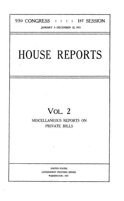 handle is hein.usccsset/usconset21515 and id is 1 raw text is: 



93D CONGRESS : : : : 1ST SESSION
           JANUARY 3-DECEMBER 22, 1973






 HOUSE REPORTS


       VOL. 2

MISCELLANEOUS REPORTS ON
      PRIVATE BILLS


    UNITED STATES
GOVERNMENT PRINTING OFFICE
   WASHINGTON: 1973


