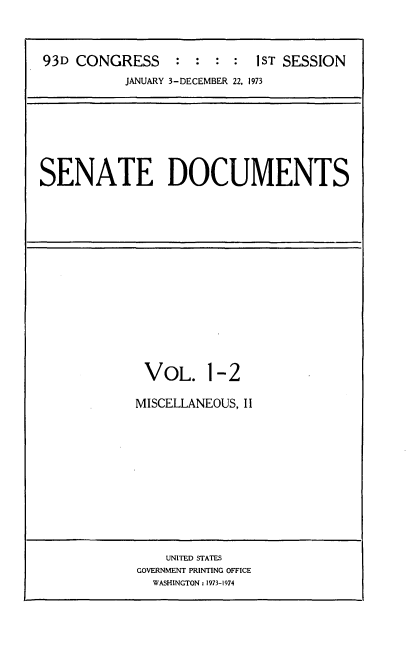 handle is hein.usccsset/usconset21517 and id is 1 raw text is: 



93D CONGRESS                1ST SESSION
           JANUARY 3-DECEMBER 22, 1973


SENATE DOCUMENTS


VOL. 1-2

MISCELLANEOUS, II


    UNITED STATES
GOVERNMENT PRINTING OFFICE
  WASHINGTON: 1973-1974


