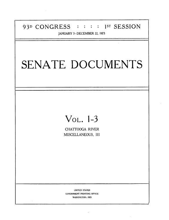 handle is hein.usccsset/usconset21518 and id is 1 raw text is: 





93D  CONGRESS : : : : ST SESSION
             JANUARY 3-DECEMBER 22, 1973


SENATE DOCUMENTS


VOL.


1-3


CHATTOOGA RIVER
MISCELLANEOUS, III


   UNITED STATES
GOVERNMENT PRINTING OFFICE
   WASHINGTON: 1973


