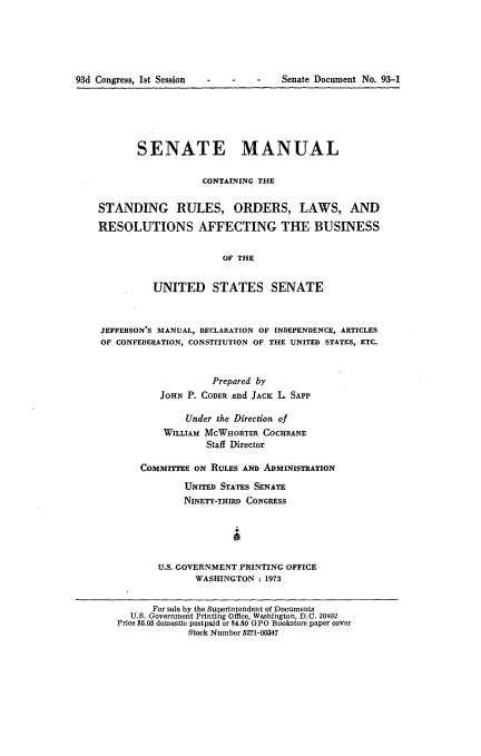 handle is hein.usccsset/usconset21519 and id is 1 raw text is: 






93d Congress, 1st Session - -    -   Senate Document No. 93-1


       SENATE MANUAL

                   CONTAINING THE


STANDING RULES, ORDERS, LAWS, AND

RESOLUTIONS AFFECTING THE BUSINESS


                       OF THE


          UNITED STATES SENATE



JEFFERSON'S MANUAL, DECLARATION OF INDEPENDENCE, ARTICLES
OF CONFEDERATION, CONSTITUTION OF THE UNITED STATES, ETC.



                     Prepared by
           JOHN P. CODER and JACK L SAPP

                Under the Direction of
            WILLIAM MCWHORTER COCHRANE
                    Staff Director

        COMMITTEE ON RULES AND ADMINISTRATION

                UNITED STATES SENATE
                NINETY-THIRD CONGRESS





           U.S. GOVERNMENT PRINTING OFFICE
                  WASHINGTON : 1973


          For sale by the Superintendent of Documents
      U.S. Government Printing Office, Washington, D.C. 20402
   Price $5.05 domestic postpaid or $4.50 GPO Bookstore paper cover
                Stock Number 5271-00347


