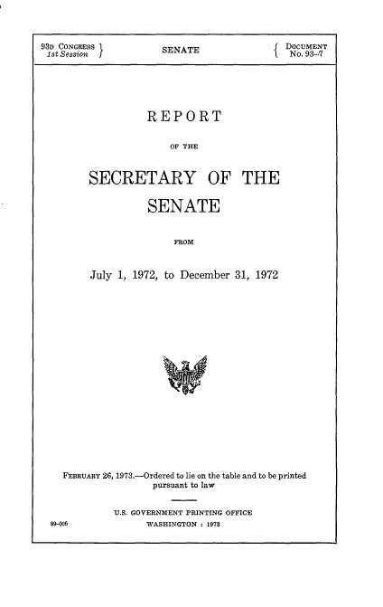 handle is hein.usccsset/usconset21520 and id is 1 raw text is: 



93D CONGRESS         SENATE                DOCUMENT
1st Session                                 No. 93-7






                   REPORT


                       OF THE



         SECRETARY OF THE


          SENATE


               FROM



July 1, 1972, to December 31, 1972


FEBRUARY 26, 1973.-Ordered to lie on the table and to be printed
                pursuant to law


         U.S. GOVERNMENT PRINTING OFFICE


89-006


WASHINGTON : 1978


