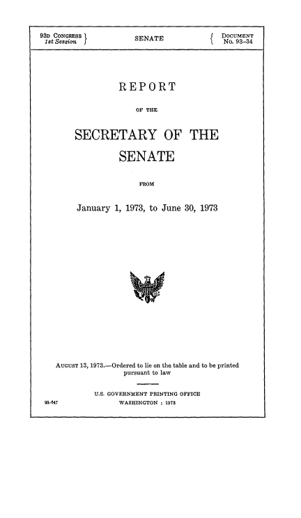 handle is hein.usccsset/usconset21521 and id is 1 raw text is: 



93D CONGRESS          SENATE              DOCUMENT
1st Session                                No. 93-34





                  REPORT


                      Of' THE



        SECRETARY OF THE


          SENATE


              FROM


January  1, 1973, to June 30, 1973


AUGUST 13, 1973.-Ordered to lie on the table and to be printed
                pursuant to law


         U.S. GOVERNMENT PRINTING OFFICE


98647


WASHINGTON : 1973


