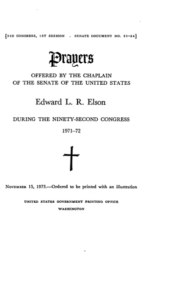 handle is hein.usccsset/usconset21522 and id is 1 raw text is: 




93D CONGRESS, 1ST SESSION . SENATE DOCUMENT NO. 93-641






         OFFERED   BY  THE  CHAPLAIN
   OF THE  SENATE   OF THE  UNITED   STATES


           Edward L. R. Elson


   DURING   THE  NINETY-SECOND CONGRESS

                    1971-72






                    t


NOVEMBER 15, 1973.-Ordered to be printed with an illustration

       UNITED STATES GOVERNMENT PRINTING OFFICE
                   WASHINGTON



