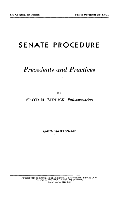 handle is hein.usccsset/usconset21523 and id is 1 raw text is: 



93d Congress, 1st Session - - -


SENATE PROCEDURE







   Precedents and Practices







                      BY

    FLOYD M. RIDDICK, Parliamentarian


UNITED STATES SENATE


For sale by the Superintendent of Documents, U.S. Government Printing Office
        Washington, D.C. 20402 - Price $8.10 (paper cover)
               Stock Number 5271-00401


-   -  Senate Document No. 93-21


