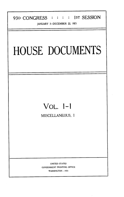 handle is hein.usccsset/usconset21524 and id is 1 raw text is: 


93D CONGRESS     : :  : :  1ST SESSION
          JANUARY 3-DECEMBER 22, 1973


HOUSE DOCUMENTS


VOL. 1


-1


MISCELLANEOUS, I


    UNITED STATES
GOVERNMENT PRINTING OFFICE
   WASHINGTON: 1973


