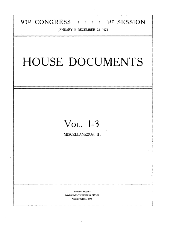 handle is hein.usccsset/usconset21526 and id is 1 raw text is: 




93D  CONGRESS : : : : lST SESSION
             JANUARY 3-DECEMBER 22, 1973








 HOUSE DOCUMENTS














               VOL. 1-3

               MISCELLANEOUS, III













                   UNITED STATES
                GOVERNMENT PRINTING OFFICE
                  WASHINGTON: 1973


