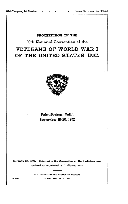 handle is hein.usccsset/usconset21527 and id is 1 raw text is: 

93d Congress, lst Session .   -      House Document No. 93-45


             PROCEEDINGS   OF  THE

       20th National  Convention  of the

  VETERANS OF WORLD WAR I
  OF  THE UNITED STATES, INC.















               Palm Springs, Calif.
               September 18-20, 1972










JANUARY 29, 1973.-Referred to the Committee on the Judiciary and
          ordered to be printed, with illustrations

            U.S. GOVERNMENT PRINTING OFFICE
87-678           WASHINGTON : 1973


