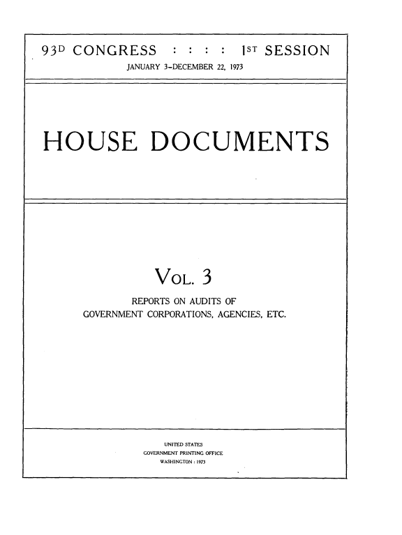 handle is hein.usccsset/usconset21532 and id is 1 raw text is: 



93D  CONGRESS : : : : 1ST SESSION
             JANUARY 3-DECEMBER 22, 1973







HOUSE DOCUMENTS













                 VOL. 3

              REPORTS ON AUDITS OF
      GOVERNMENT CORPORATIONS, AGENCIES, ETC.












                   UNITED STATES
                GOVERNMENT PRINTING OFFICE
                  WASHINGTON : 1973


