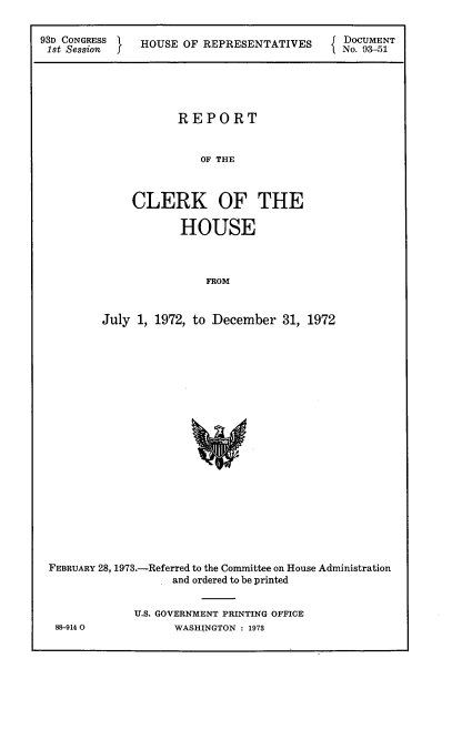 handle is hein.usccsset/usconset21533 and id is 1 raw text is: 

93D CONGRESS  HOUSE  OF REPRESENTATIVES     DOCUMENT
1st Session f   OS    FRPEETTVS           1 No. 93-51





                    REPORT


                       OF THE



             CLERK OF THE

                    HOUSE



                        FROM


         July 1, 1972, to December 31, 1972


FEBRUARY 28, 1973.-Referred to the Committee on House Administration
                  and ordered to be printed


            U.S. GOVERNMENT PRINTING OFFICE


88-9140O


WASHINGTON : 1973


