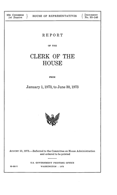 handle is hein.usccsset/usconset21534 and id is 1 raw text is: 



93D CONGRESS
1st Session


HOUSE  OF REPRESENTATIVES


DOCUMENT
No. 93-146


         REPORT


             OF THE



  CLERK OF THE

          HOUSE



             FROM



January  1, 1973, to June 30, 1973


AUGUST 23, 1973.-Referred to the Committee on House Administration
                  and ordered to be printed


            U.S. GOVERNMENT PRINTING OFFICE


93-2000O


WASHINGTON : 1978


