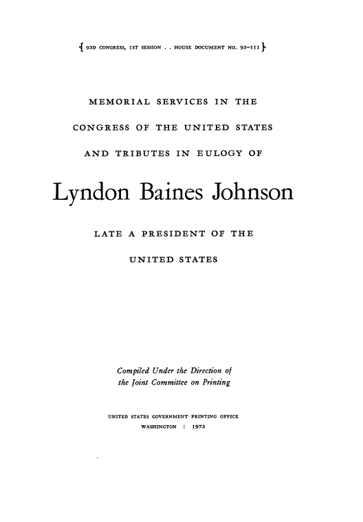 handle is hein.usccsset/usconset21535 and id is 1 raw text is: 



i 93D CONGRESS, IST SESSION . . HOUSE DOCUMENT NO. 93-111


       MEMORIAL SERVICES IN THE


    CONGRESS   OF  THE  UNITED STATES


      AND  TRIBUTES IN EULOGY OF




Lyndon Baines Johnson



        LATE  A PRESIDENT OF THE


              UNITED   STATES











            Compiled Under the Direction of
            the Joint Committee on Printing



          UNITED STATES GOVERNMENT PRINTING OFFICE
                WASHINGTON : 1973


