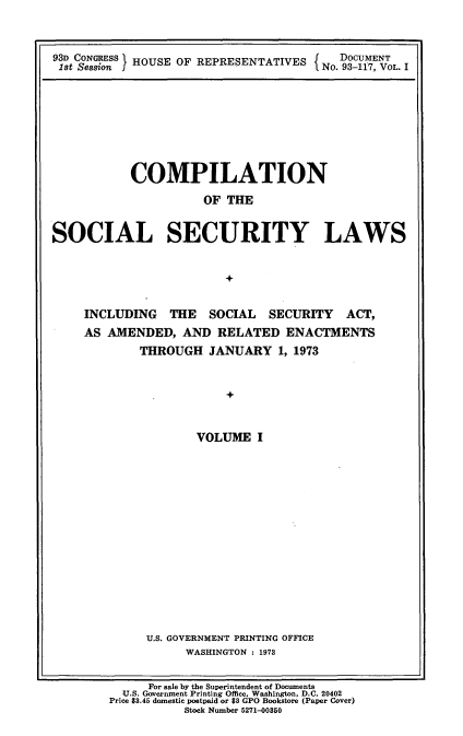 handle is hein.usccsset/usconset21536 and id is 1 raw text is: 



93D CONGRESS HOUSE OF REPRESENTATIVES  NoDCUMENT
1st Session f HOSIFRPESNAIE        No. 93-117, VOL. I


          COMPILATION

                    OF THE


SOCIAL SECURITY LAWS


                      +


    INCLUDING  THE  SOCIAL  SECURITY  ACT,
    AS AMENDED,  AND RELATED  ENACTMENTS
           THROUGH  JANUARY  1, 1973


                       +


                   VOLUME  I


U.S. GOVERNMENT PRINTING OFFICE
     WASHINGTON : 1973


     For sale by the Superintendent of Documents
  TU.S. Government Printing Office. Washington, D.C. 20402
Price $3.45 domestic postpaid or $3 GPO Bookstore (Paper Cover)
          Stock Number 5271-00850


