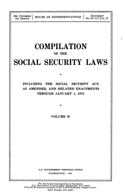 handle is hein.usccsset/usconset21537 and id is 1 raw text is: 



93D CONGRESS I HOUSE OF 'REPRESENTATIVES         NDOCUMENT
1st Session f                         f. No. 93-117,VOL. 11


           COMPILATION
                      OF THE


SOCIAL SECURITY LAWS


                         +


     INCLUDING   THE   SOCIAL  SECURITY   ACT,
     AS AMENDED,   AND  RELATED   ENACTMENTS
            THROUGH   JANUARY   1, 1973


                         +


                    VOLUME   II


U.S. GOVERNMENT PRINTING OFFICE
     WASHINGTON : 1973


        For sale by the Superintendent of Documents
    U.S. Government Printing Office, Washington, D.C. 20402
Price $3.20 domestic postpaid or $2.75 GPO Bookstore (Paper Cover)
             Stock Number 5271-00351


