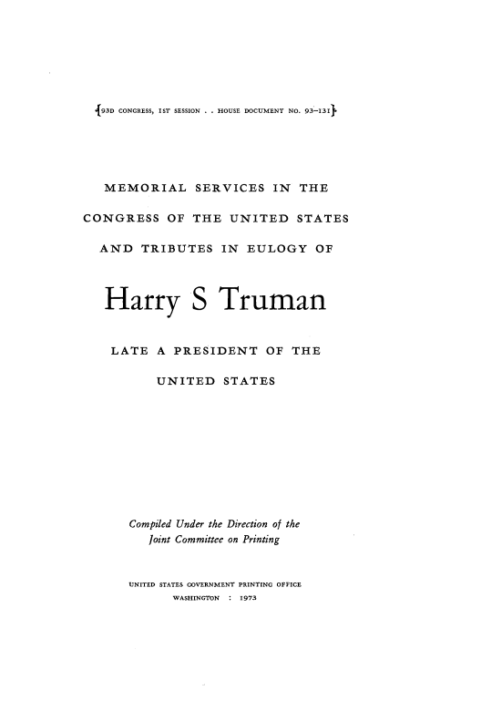 handle is hein.usccsset/usconset21538 and id is 1 raw text is: 







  {93D CONGRESS, IST SESSION . . HOUSE DOCUMENT NO. 93-13I





  MEMORIAL SERVICES IN THE

CONGRESS OF THE UNITED STATES

  AND   TRIBUTES IN EULOGY OF




  Harry S Truman



    LATE   A PRESIDENT OF THE

          UNITED STATES











       Compiled Under the Direction of the
         Joint Committee on Printing



      UNITED STATES GOVERNMENT PRINTING OFFICE
             WASHINGTON : 1973


