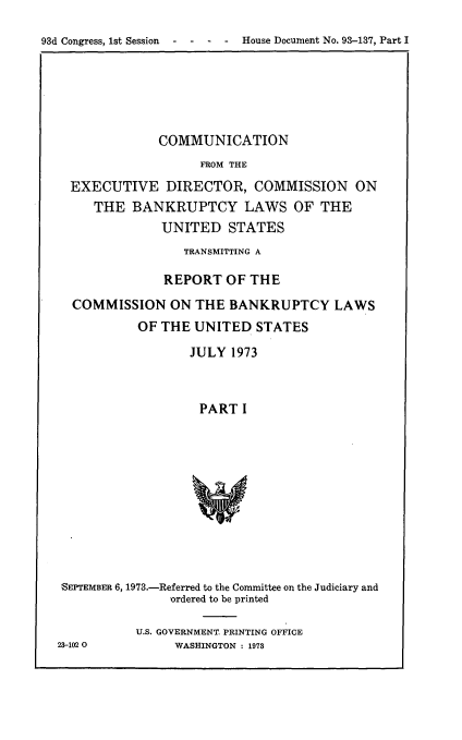 handle is hein.usccsset/usconset21539 and id is 1 raw text is: 

93d Congress, 1st Session  -  -  -  -  House Document No. 93-137, Part I


             COMMUNICATION
                   FROM THE
 EXECUTIVE DIRECTOR, COMMISSION ON
    THE   BANKRUPTCY LAWS OF THE
              UNITED   STATES
                 TRANSMITTING A

              REPORT   OF THE
 COMMISSION ON THE BANKRUPTCY LAWS
          OF  THE UNITED   STATES

                  JULY 1973



                  PART   I











SEPTEMBER 6, 1973.-Referred to the Committee on the Judiciary and
               'ordered to be printed


23-102 0


U.S. GOVERNMENT. PRINTING OFFICE
     WASHINGTON : 1973


