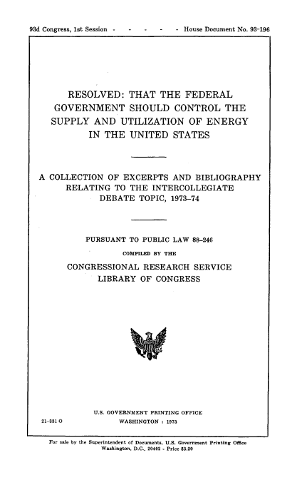 handle is hein.usccsset/usconset21543 and id is 1 raw text is: 

93d Congress, 1st Session      - House Document No. 93-196


      RESOLVED: THAT THE FEDERAL
   GOVERNMENT SHOULD CONTROL THE
   SUPPLY   AND  UTILIZATION OF ENERGY
           IN THE  UNITED STATES




A COLLECTION   OF EXCERPTS   AND  BIBLIOGRAPHY
      RELATING  TO  THE INTERCOLLEGIATE
             DEBATE  TOPIC, 1973-74




          PURSUANT TO PUBLIC LAW 88-246
                  COMPILED BY THE
      CONGRESSIONAL   RESEARCH   SERVICE
             LIBRARY  OF CONGRESS


21-331 0


U.S. GOVERNMENT PRINTING OFFICE
     WASHINGTON : 1973


For sale by the Superintendent of Documents, U.S. Government Printing Office
           Washington, D.C.. 20402 - Price $3.20



